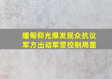 缅甸仰光爆发民众抗议 军方出动军警控制局面